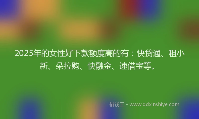 2025年的女性好下款额度高的有：快贷通、租小新、朵拉购、快融金、速借宝等。