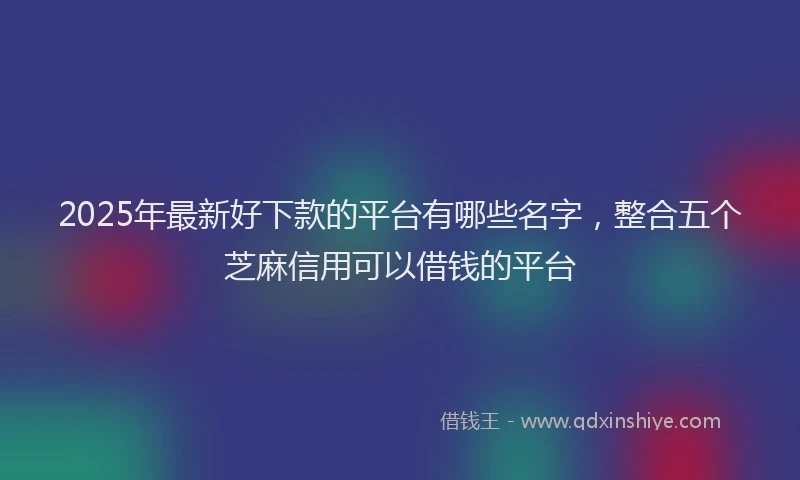 2025年最新好下款的平台有哪些名字，整合五个芝麻信用可以借钱的平台