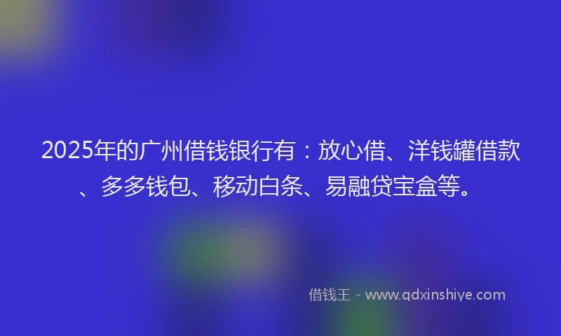 2025年的广州借钱银行有：放心借、洋钱罐借款、多多钱包、移动白条、易融贷宝盒等。