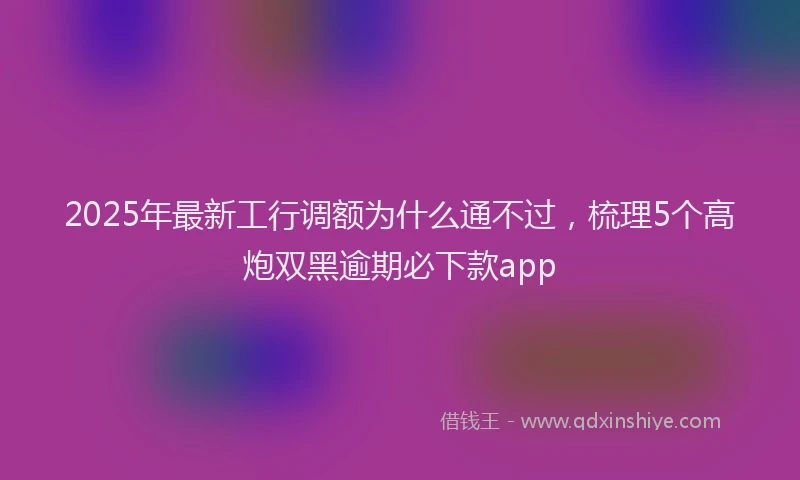 2025年最新工行调额为什么通不过，梳理5个高炮双黑逾期必下款app