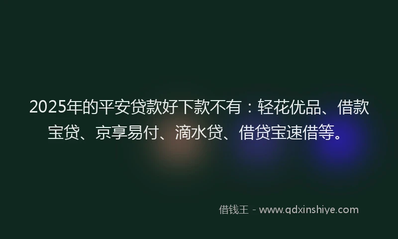 2025年的平安贷款好下款不有：轻花优品、借款宝贷、京享易付、滴水贷、借贷宝速借等。