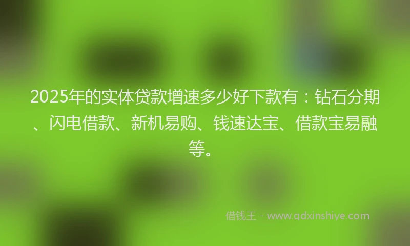 2025年的实体贷款增速多少好下款有：钻石分期、闪电借款、新机易购、钱速达宝、借款宝易融等。