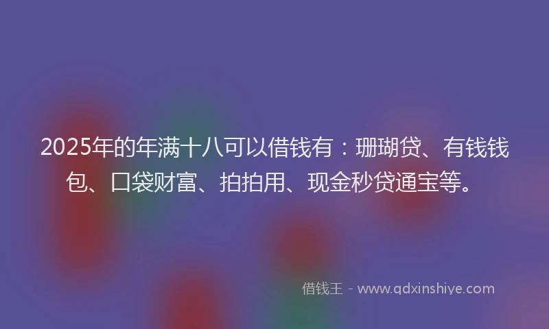 2025年的年满十八可以借钱有：珊瑚贷、有钱钱包、口袋财富、拍拍用、现金秒贷通宝等。