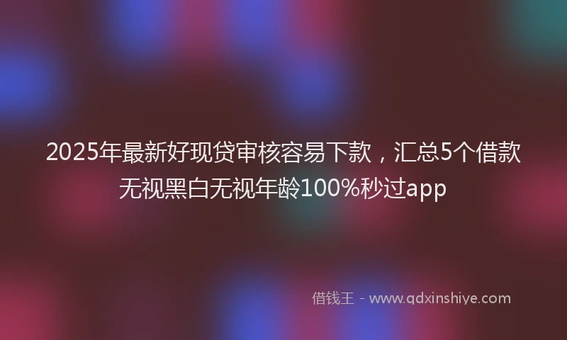 2025年最新好现贷审核容易下款，汇总5个借款无视黑白无视年龄100%秒过app