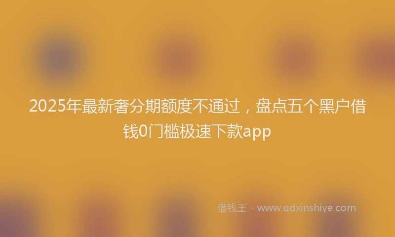 2025年最新奢分期额度不通过，盘点五个黑户借钱0门槛极速下款app