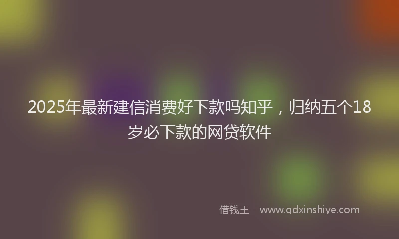 2025年最新建信消费好下款吗知乎，归纳五个18岁必下款的网贷软件
