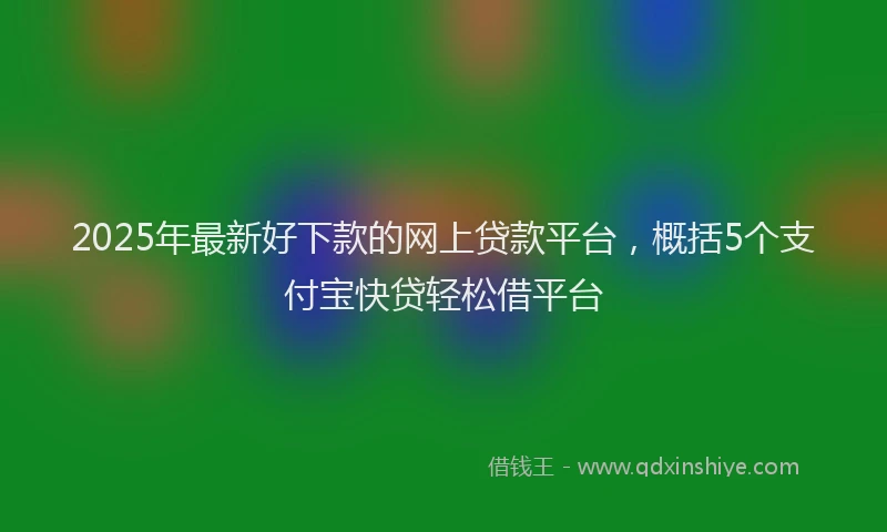 2025年最新好下款的网上贷款平台，概括5个支付宝快贷轻松借平台