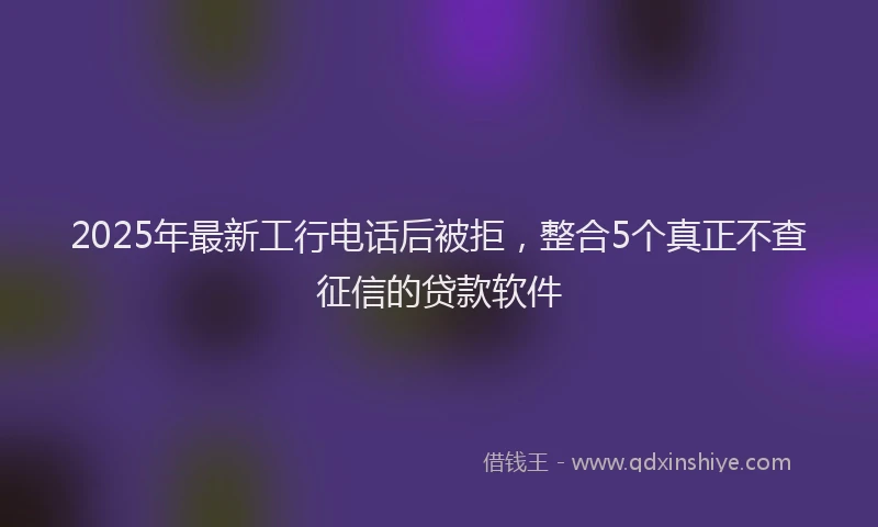 2025年最新工行电话后被拒，整合5个真正不查征信的贷款软件