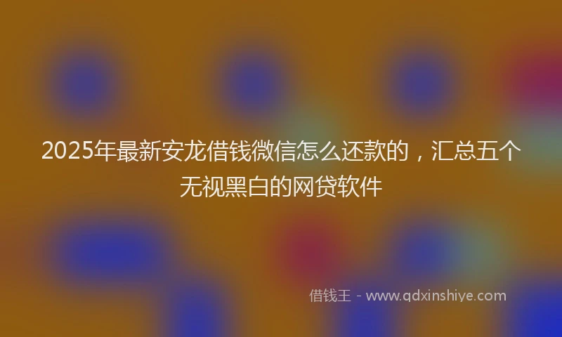 2025年最新安龙借钱微信怎么还款的，汇总五个无视黑白的网贷软件