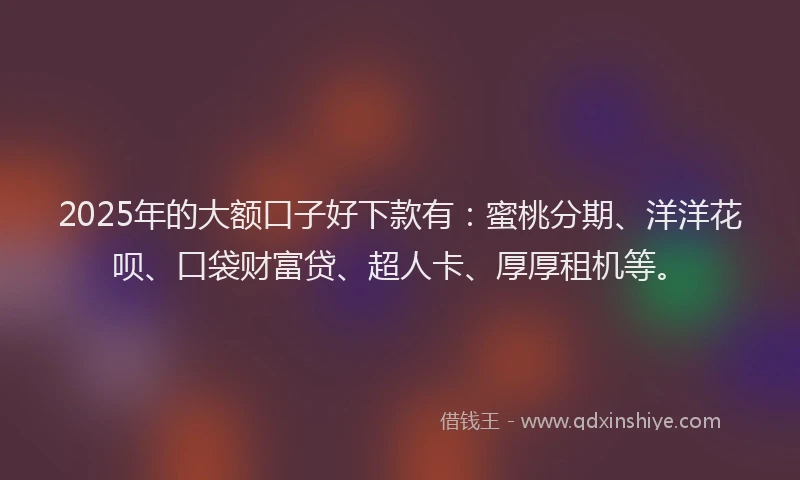 2025年的大额口子好下款有：蜜桃分期、洋洋花呗、口袋财富贷、超人卡、厚厚租机等。