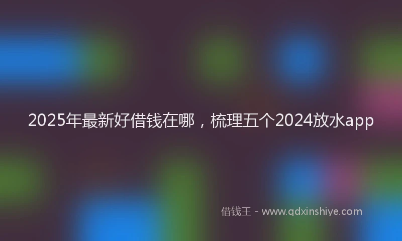 2025年最新好借钱在哪，梳理五个2024放水app