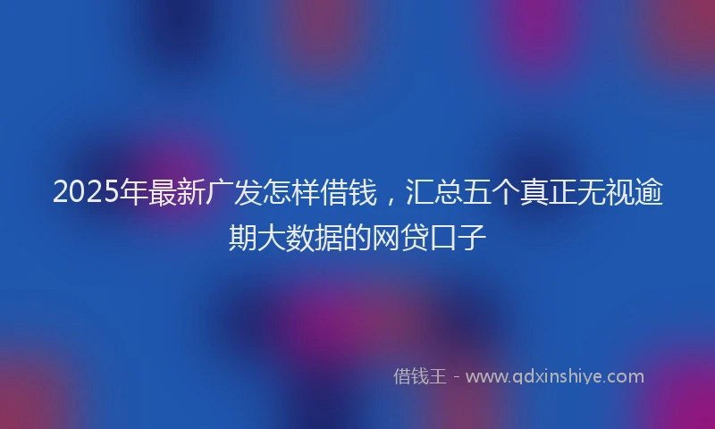 2025年最新广发怎样借钱，汇总五个真正无视逾期大数据的网贷口子