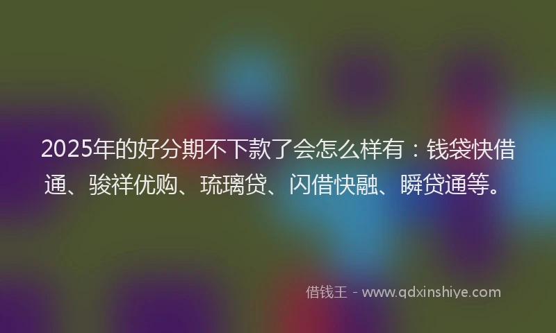 2025年的好分期不下款了会怎么样有：钱袋快借通、骏祥优购、琉璃贷、闪借快融、瞬贷通等。