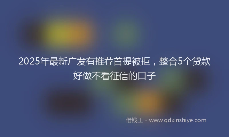 2025年最新广发有推荐首提被拒，整合5个贷款好做不看征信的口子