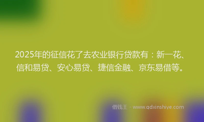 2025年的征信花了去农业银行贷款有：新一花、信和易贷、安心易贷、捷信金融、京东易借等。