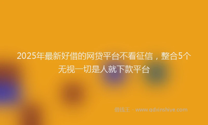 2025年最新好借的网贷平台不看征信，整合5个无视一切是人就下款平台