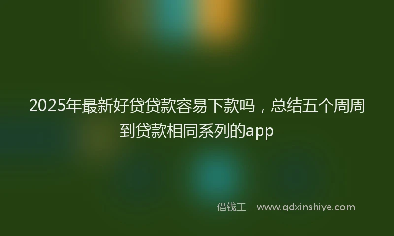 2025年最新好贷贷款容易下款吗，总结五个周周到贷款相同系列的app