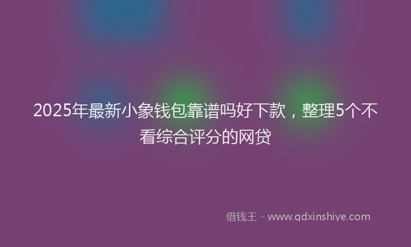 2025年最新小象钱包靠谱吗好下款，整理5个不看综合评分的网贷