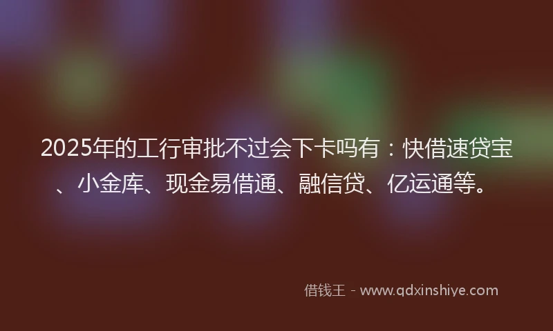 2025年的工行审批不过会下卡吗有：快借速贷宝、小金库、现金易借通、融信贷、亿运通等。