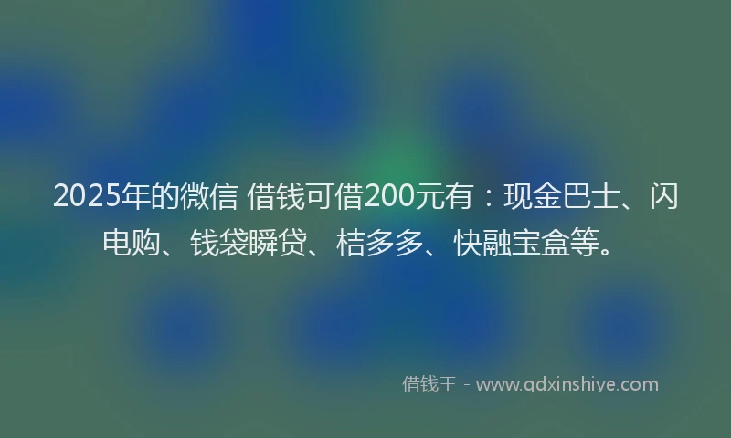 2025年的微信 借钱可借200元有：现金巴士、闪电购、钱袋瞬贷、桔多多、快融宝盒等。