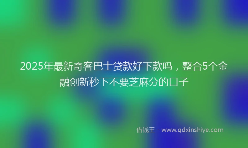 2025年最新奇客巴士贷款好下款吗，整合5个金融创新秒下不要芝麻分的口子
