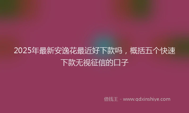 2025年最新安逸花最近好下款吗，概括五个快速下款无视征信的口子
