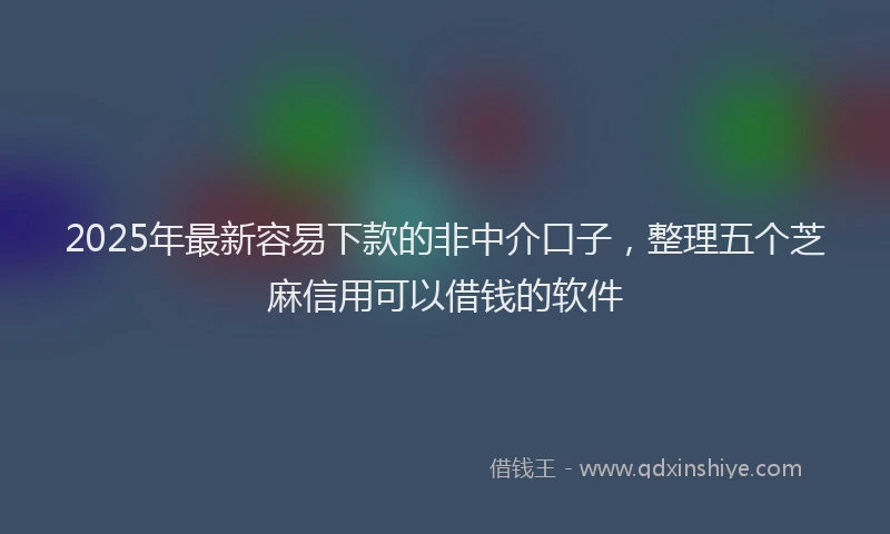 2025年最新容易下款的非中介口子，整理五个芝麻信用可以借钱的软件