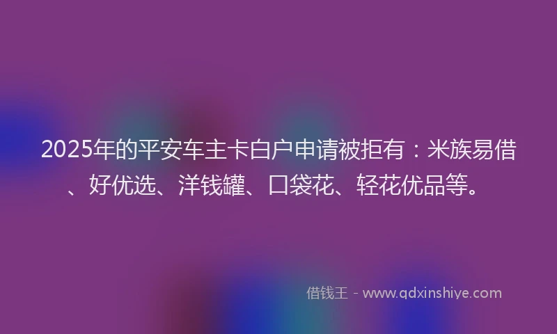 2025年的平安车主卡白户申请被拒有：米族易借、好优选、洋钱罐、口袋花、轻花优品等。