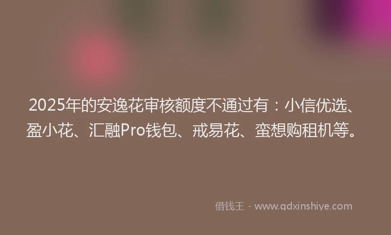 2025年的安逸花审核额度不通过有：小信优选、盈小花、汇融Pro钱包、戒易花、蛮想购租机等。
