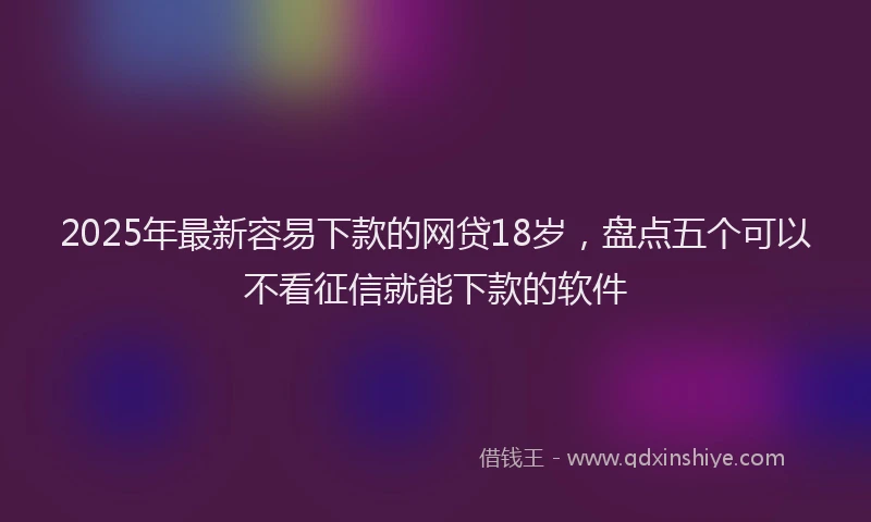 2025年最新容易下款的网贷18岁，盘点五个可以不看征信就能下款的软件