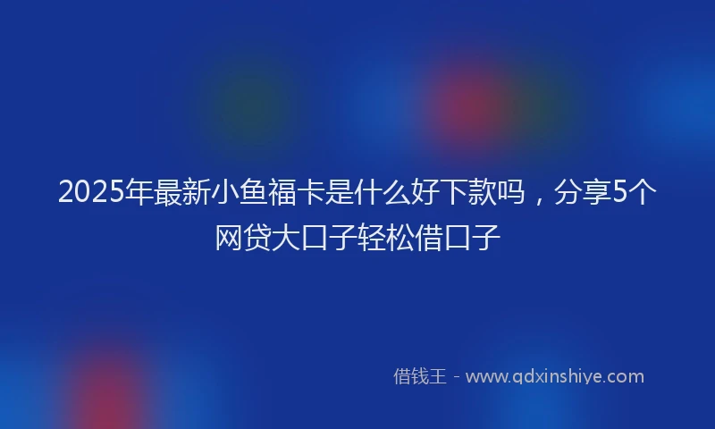 2025年最新小鱼福卡是什么好下款吗，分享5个网贷大口子轻松借口子