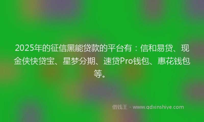 2025年的征信黑能贷款的平台有：信和易贷、现金侠快贷宝、星梦分期、速贷Pro钱包、惠花钱包等。