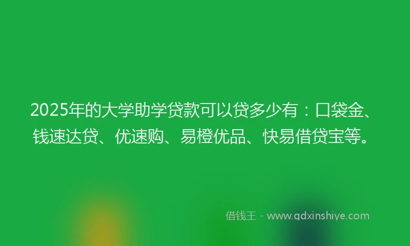 2025年的大学助学贷款可以贷多少有：口袋金、钱速达贷、优速购、易橙优品、快易借贷宝等。