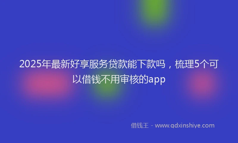 2025年最新好享服务贷款能下款吗，梳理5个可以借钱不用审核的app