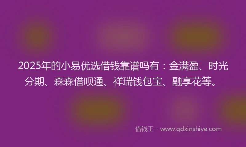 2025年的小易优选借钱靠谱吗有：金满盈、时光分期、森森借呗通、祥瑞钱包宝、融享花等。