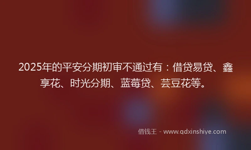 2025年的平安分期初审不通过有：借贷易贷、鑫享花、时光分期、蓝莓贷、芸豆花等。