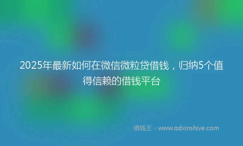 2025年最新如何在微信微粒贷借钱，归纳5个值得信赖的借钱平台