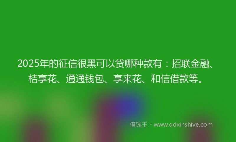 2025年的征信很黑可以贷哪种款有：招联金融、桔享花、通通钱包、享来花、和信借款等。
