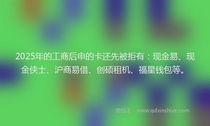 2025年的工商后申的卡还先被拒有：现金易、现金侠士、沪商易借、创硕租机、福星钱包等。