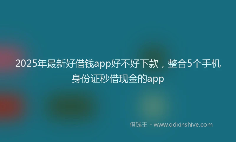 2025年最新好借钱app好不好下款，整合5个手机身份证秒借现金的app