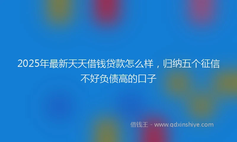 2025年最新天天借钱贷款怎么样，归纳五个征信不好负债高的口子