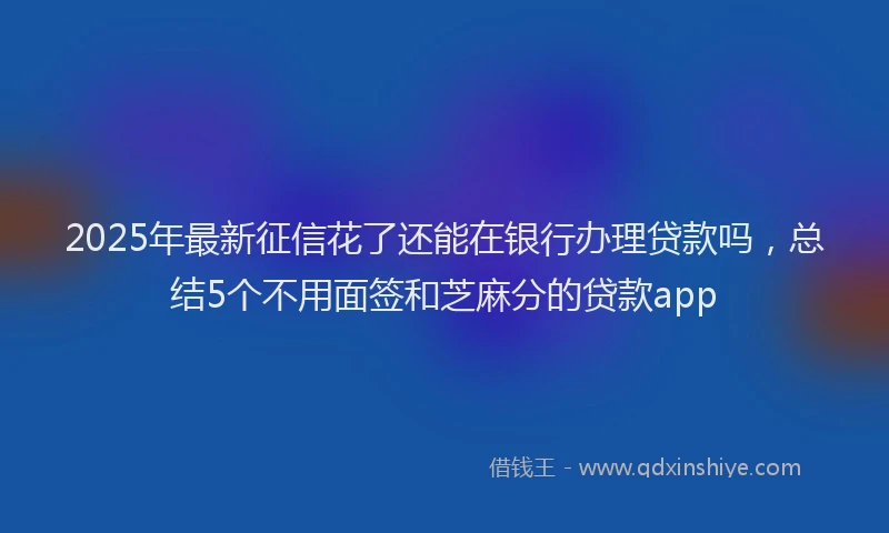 2025年最新征信花了还能在银行办理贷款吗，总结5个不用面签和芝麻分的贷款app