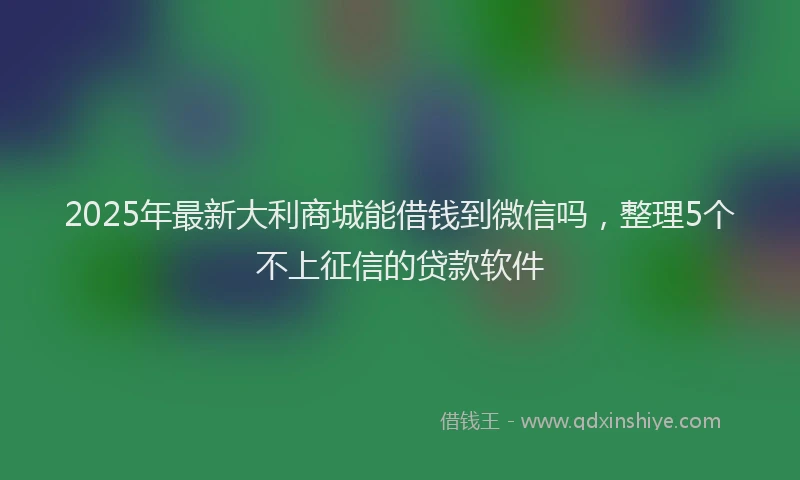 2025年最新大利商城能借钱到微信吗，整理5个不上征信的贷款软件