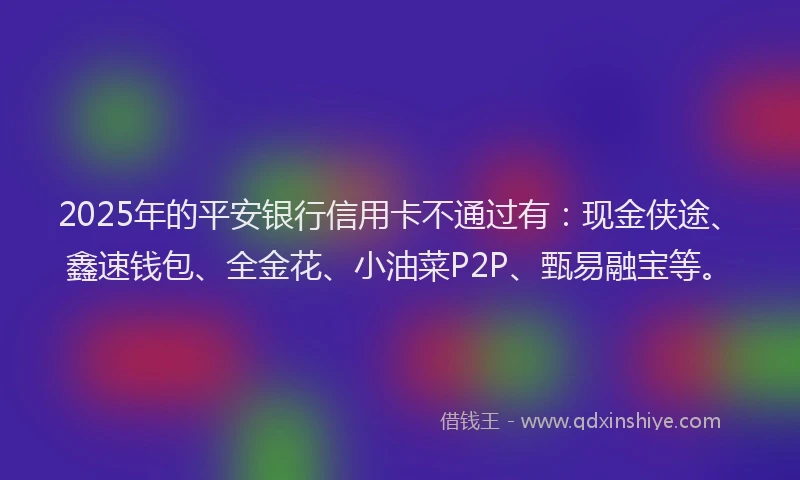 2025年的平安银行信用卡不通过有：现金侠途、鑫速钱包、全金花、小油菜P2P、甄易融宝等。