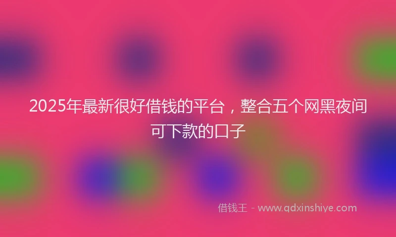 2025年最新很好借钱的平台，整合五个网黑夜间可下款的口子