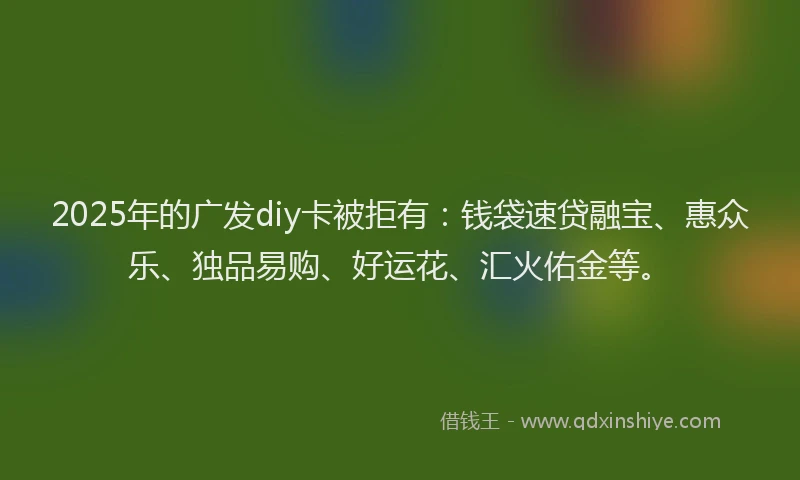 2025年的广发diy卡被拒有：钱袋速贷融宝、惠众乐、独品易购、好运花、汇火佑金等。