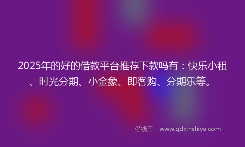 2025年的好的借款平台推荐下款吗有：快乐小租、时光分期、小金象、即客购、分期乐等。