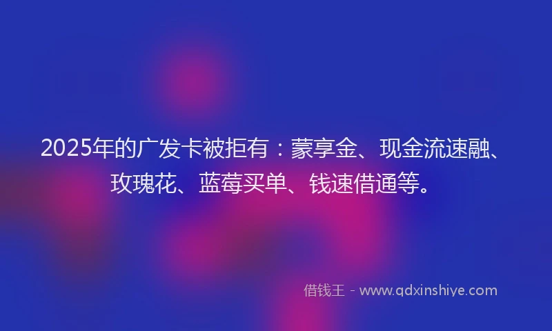 2025年的广发卡被拒有：蒙享金、现金流速融、玫瑰花、蓝莓买单、钱速借通等。