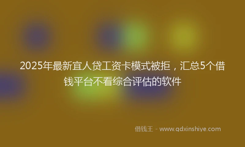 2025年最新宜人贷工资卡模式被拒，汇总5个借钱平台不看综合评估的软件