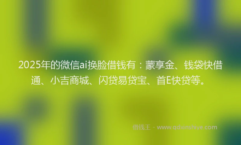 2025年的微信ai换脸借钱有：蒙享金、钱袋快借通、小吉商城、闪贷易贷宝、首E快贷等。